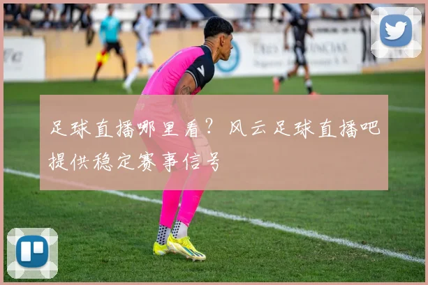 足球直播哪里看?风云足球直播吧提供稳定赛事信号