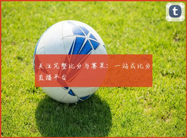 关注完整比分与赛果：一站式比分直播平台